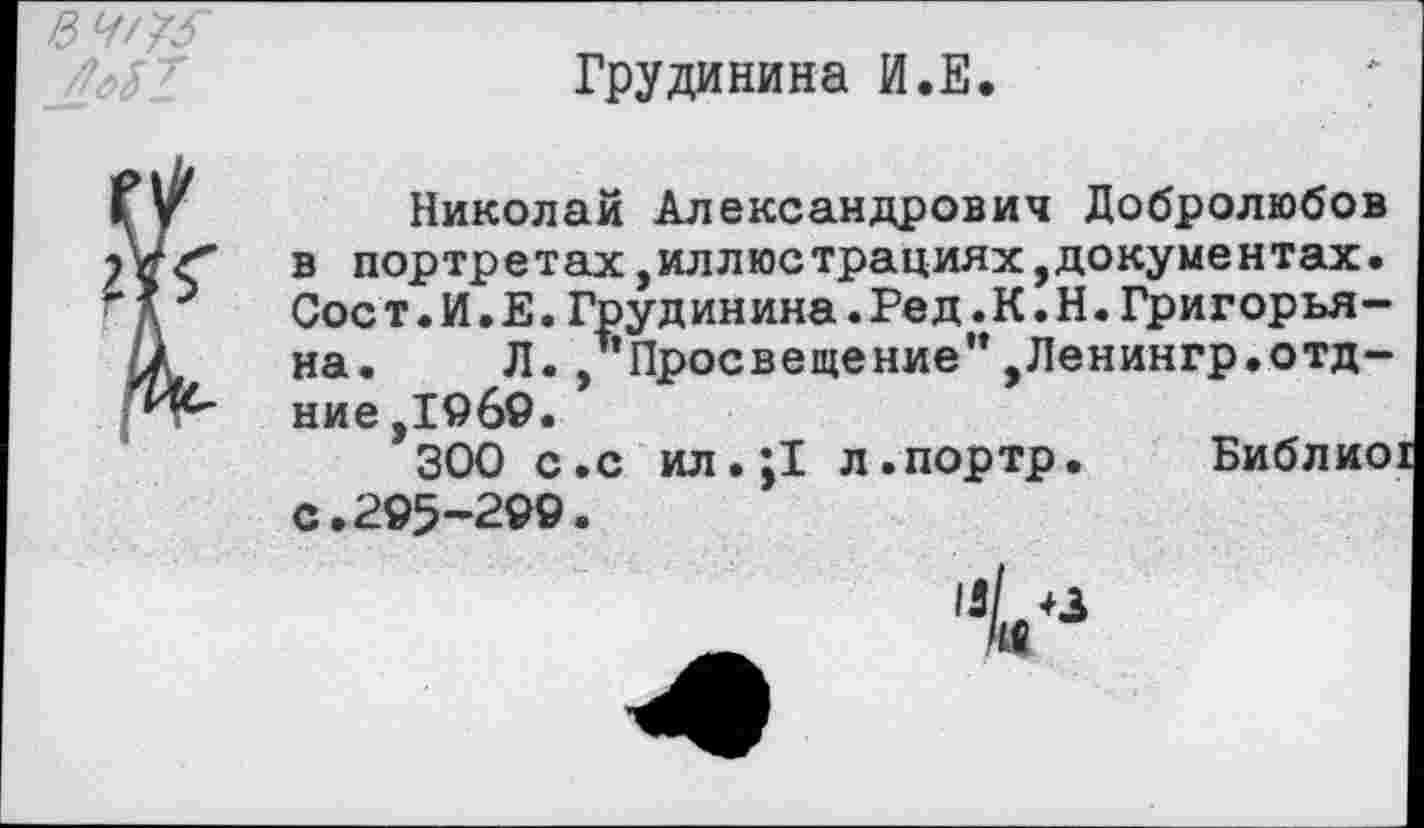 ﻿	Грудинина И.Е. Николай Александрович Добролюбов
в портретах,иллюстрациях,документах. Сост.И.Е.Грудинина.Ред.К.Н.Григорьяна. Л.,"Просвещение",Ленингр.отд-ние ,1969.
300 с.с ил.;1 л.портр. Библио с.295-299.
и/ +3